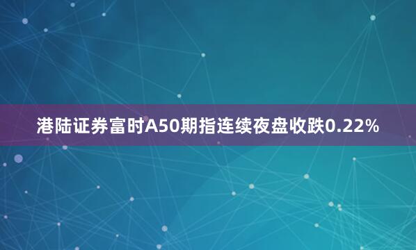 港陆证券富时A50期指连续夜盘收跌0.22%