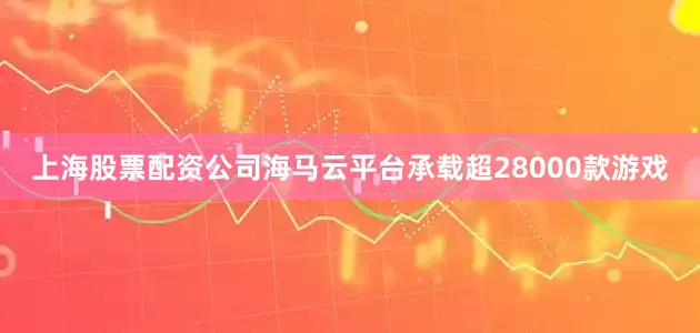 上海股票配资公司海马云平台承载超28000款游戏