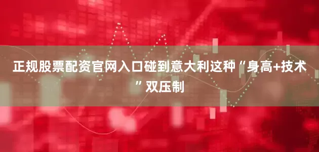 正规股票配资官网入口碰到意大利这种“身高+技术”双压制