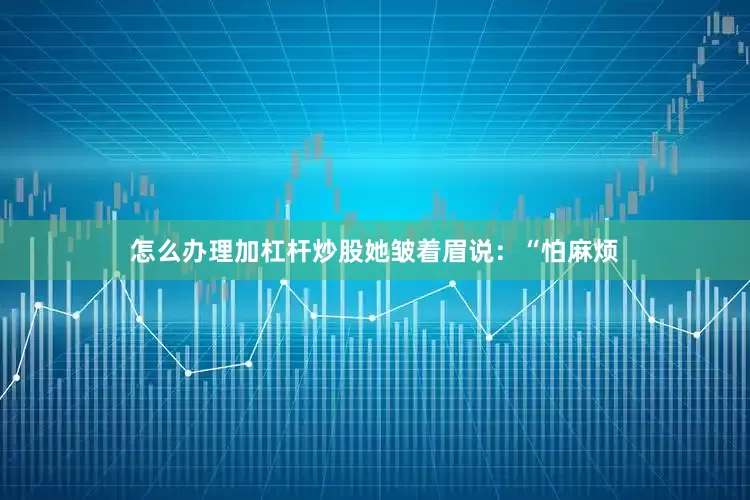 怎么办理加杠杆炒股她皱着眉说：“怕麻烦