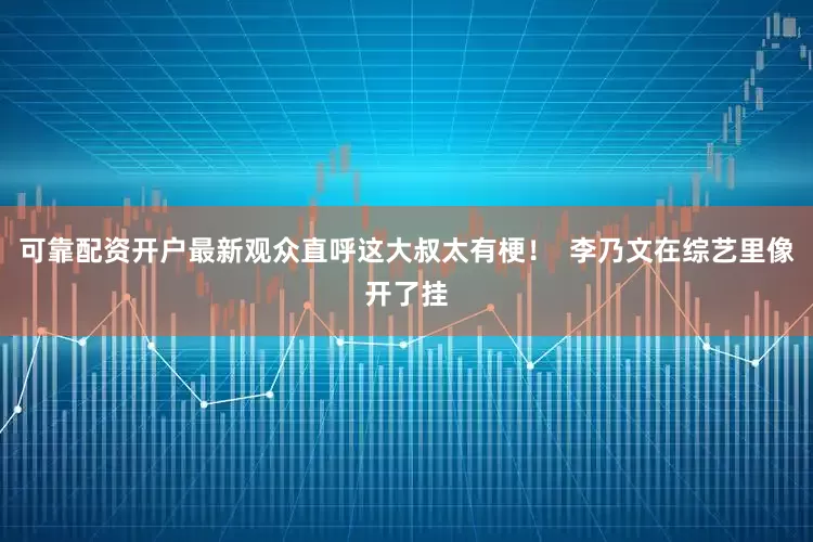 可靠配资开户最新观众直呼这大叔太有梗！  李乃文在综艺里像开了挂