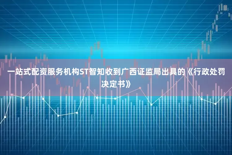 一站式配资服务机构ST智知收到广西证监局出具的《行政处罚决定书》