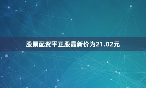 股票配资平正股最新价为21.02元