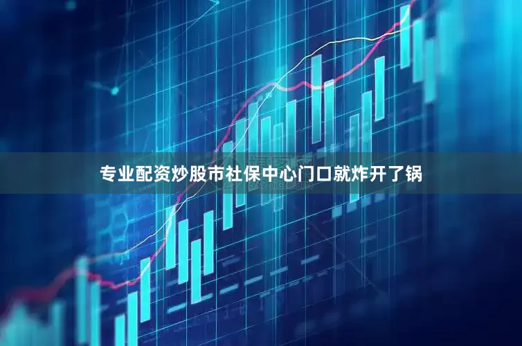 专业配资炒股市社保中心门口就炸开了锅