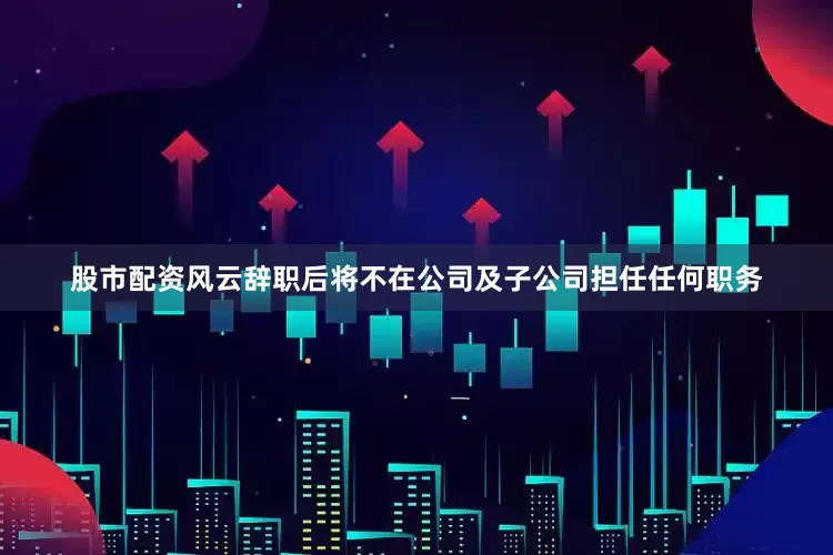 股市配资风云辞职后将不在公司及子公司担任任何职务
