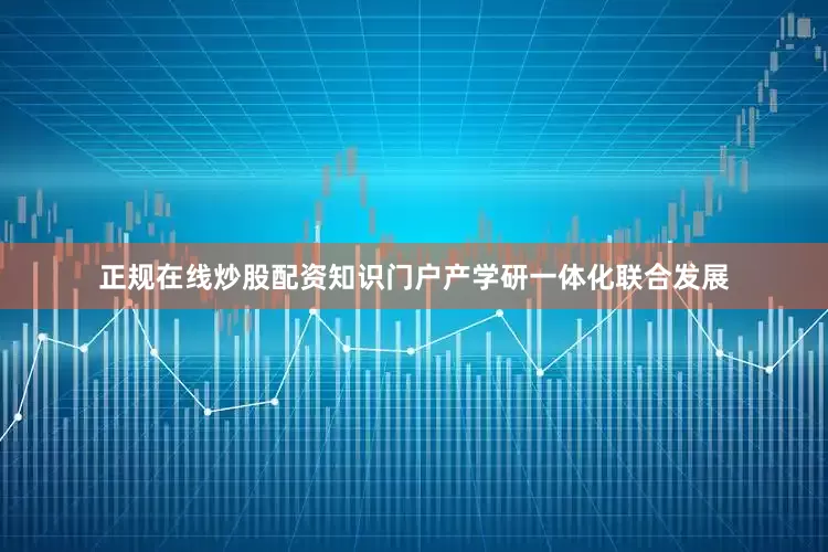 正规在线炒股配资知识门户产学研一体化联合发展