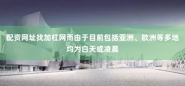 配资网址找加杠网而由于目前包括亚洲、欧洲等多地均为白天或凌晨